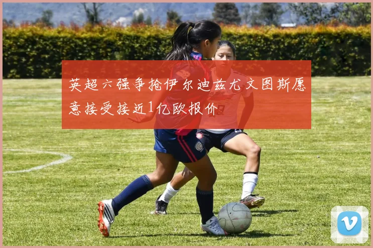 英超六强争抢伊尔迪兹尤文图斯愿意接受接近1亿欧报价