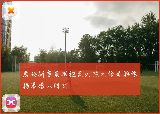 詹姆斯赛前拥抱莱利热火传奇雕像揭幕感人时刻