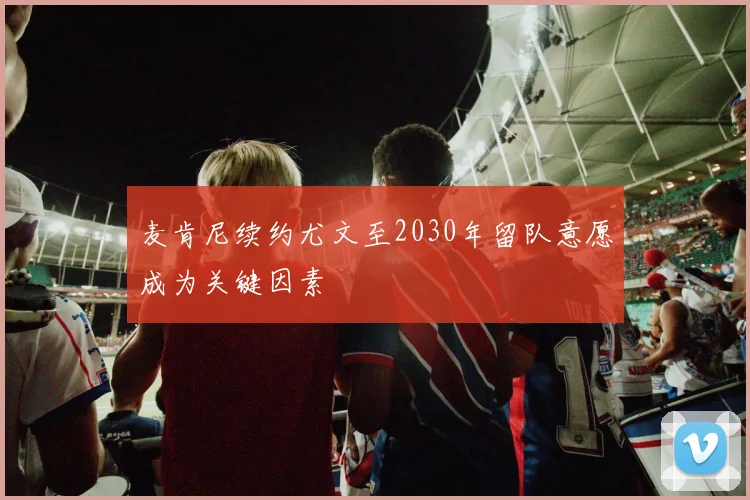 麦肯尼续约尤文至2030年留队意愿成为关键因素
