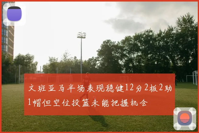 文班亚马半场表现稳健12分2板2助1帽但空位投篮未能把握机会