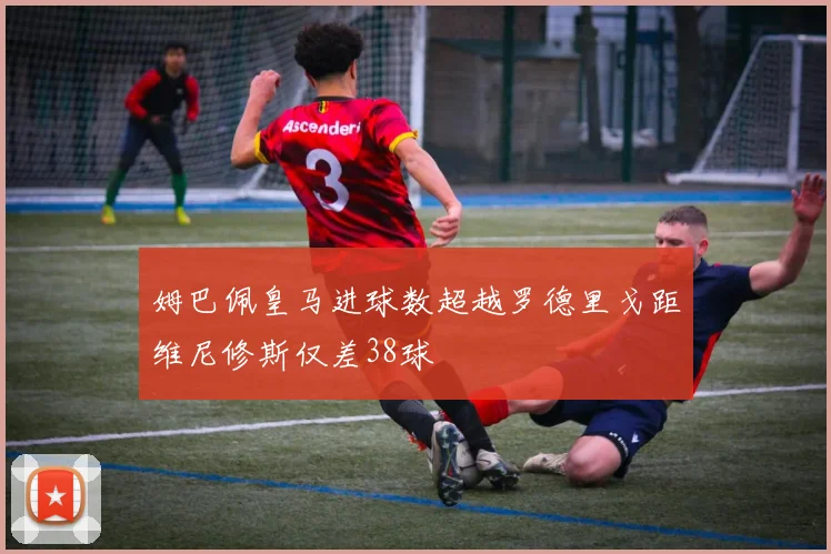 姆巴佩皇马进球数超越罗德里戈距维尼修斯仅差38球