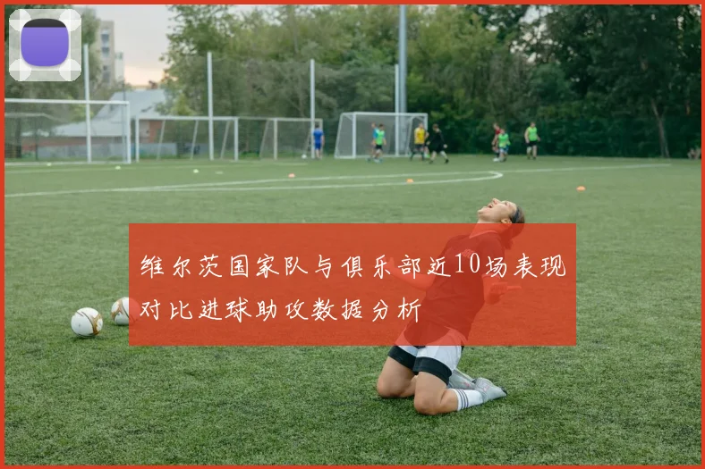 维尔茨国家队与俱乐部近10场表现对比进球助攻数据分析