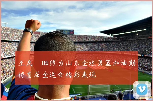 王岚嵚晒照为山东全运男篮加油期待首届全运会精彩表现