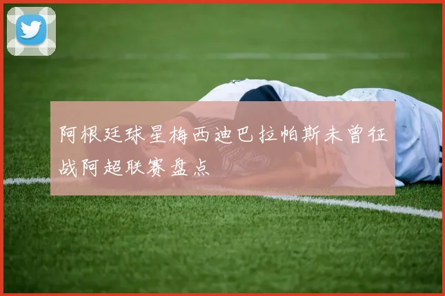 阿根廷球星梅西迪巴拉帕斯未曾征战阿超联赛盘点