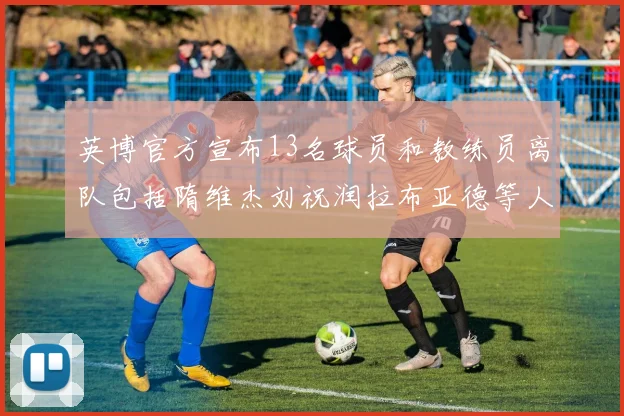 英博官方宣布13名球员和教练员离队包括隋维杰刘祝润拉布亚德等人
