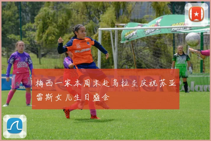 梅西一家本周末赴乌拉圭庆祝苏亚雷斯女儿生日盛会