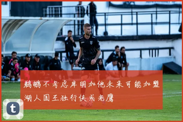 鹈鹕不考虑库明加他未来可能加盟湖人国王独行侠或老鹰