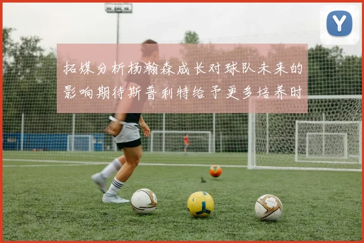 拓媒分析杨瀚森成长对球队未来的影响期待斯普利特给予更多培养时间