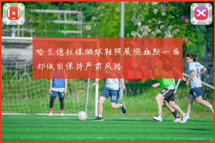 哈兰德社媒晒球鞋照展现幽默一面却依旧保持严肃风格
