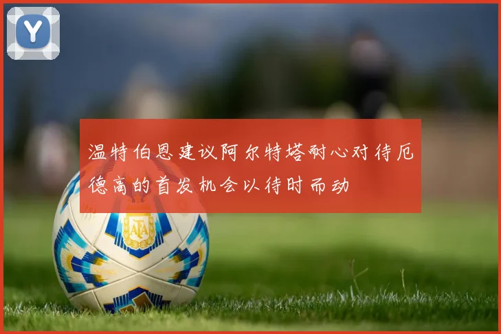 温特伯恩建议阿尔特塔耐心对待厄德高的首发机会以待时而动