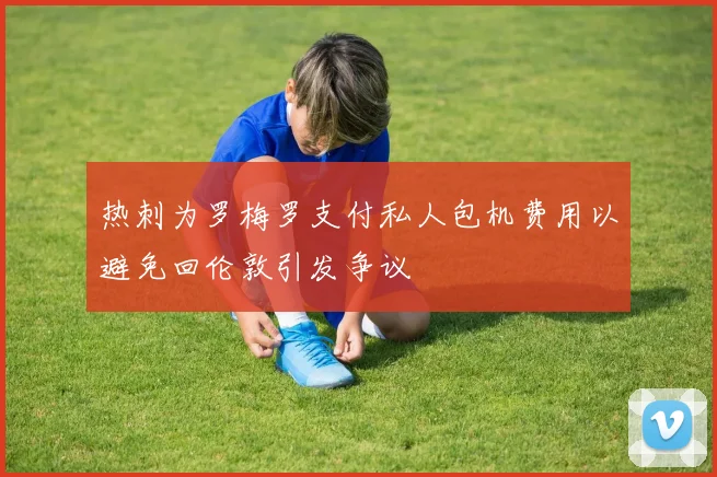 热刺为罗梅罗支付私人包机费用以避免回伦敦引发争议