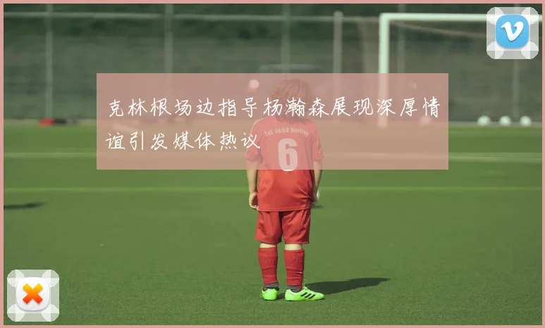 克林根场边指导杨瀚森展现深厚情谊引发媒体热议