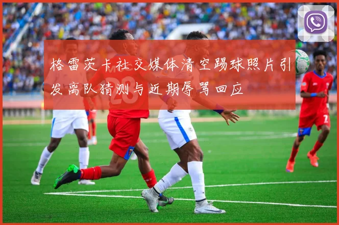 格雷茨卡社交媒体清空踢球照片引发离队猜测与近期辱骂回应