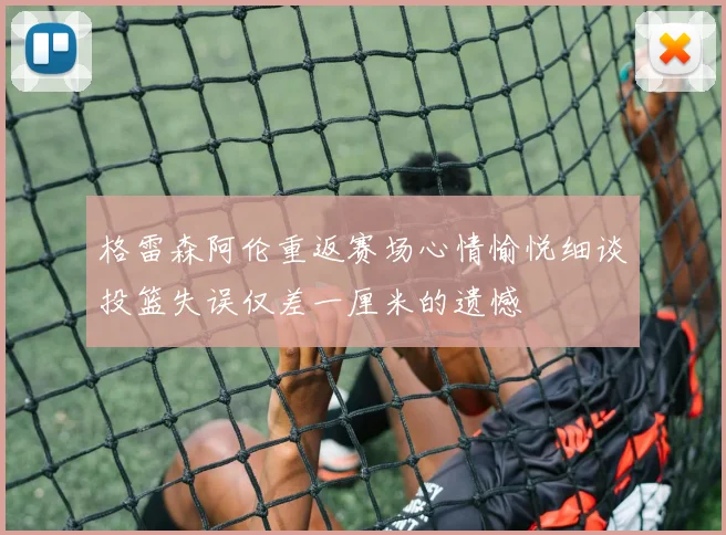 格雷森阿伦重返赛场心情愉悦细谈投篮失误仅差一厘米的遗憾