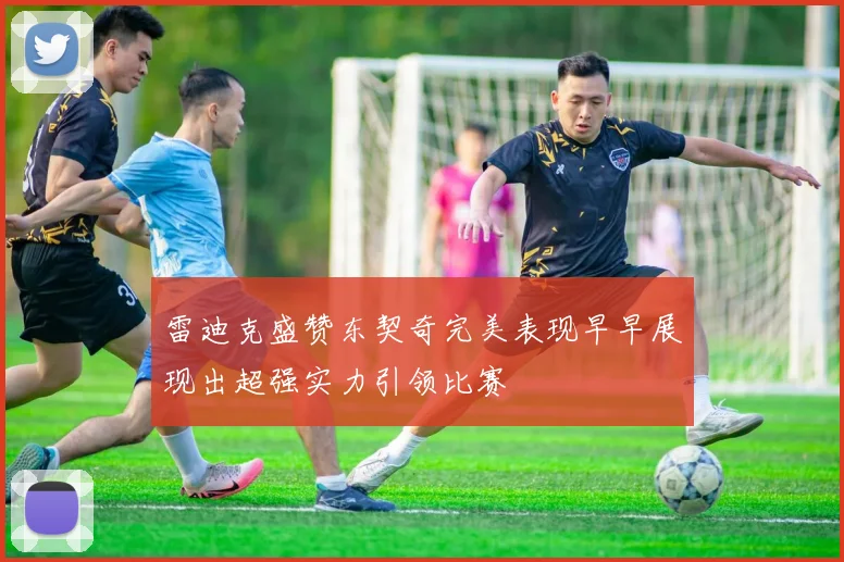 雷迪克盛赞东契奇完美表现早早展现出超强实力引领比赛