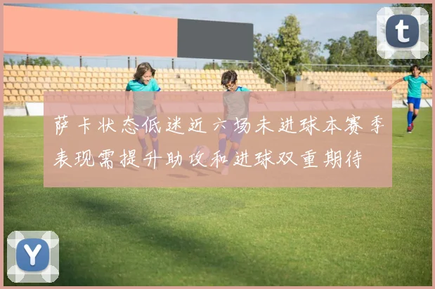 萨卡状态低迷近六场未进球本赛季表现需提升助攻和进球双重期待