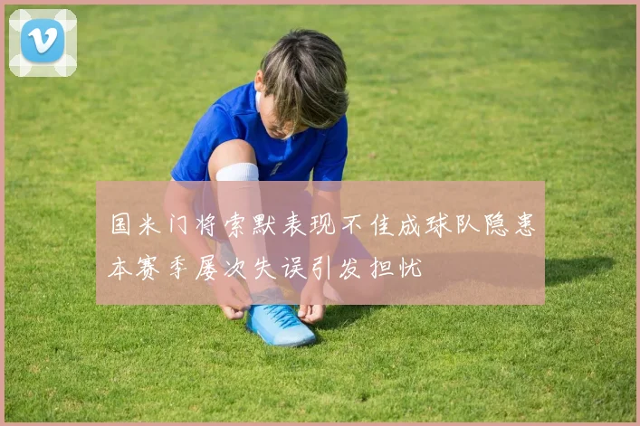 国米门将索默表现不佳成球队隐患本赛季屡次失误引发担忧