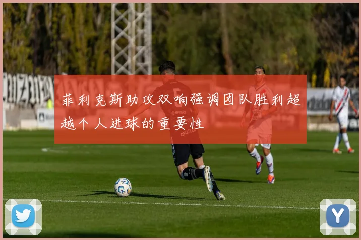 菲利克斯助攻双响强调团队胜利超越个人进球的重要性