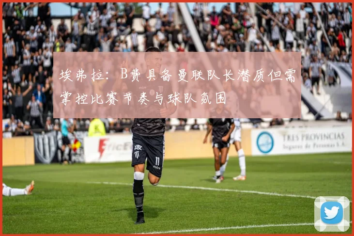 埃弗拉：B费具备曼联队长潜质但需掌控比赛节奏与球队氛围