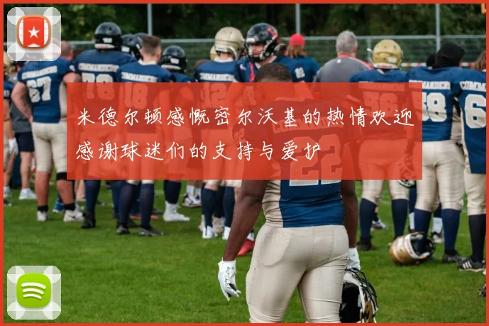 米德尔顿感慨密尔沃基的热情欢迎感谢球迷们的支持与爱护